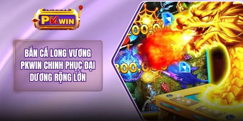 Bắn Cá Long Vương PKWIN Chinh Phục Đại Dương Rộng Lớn